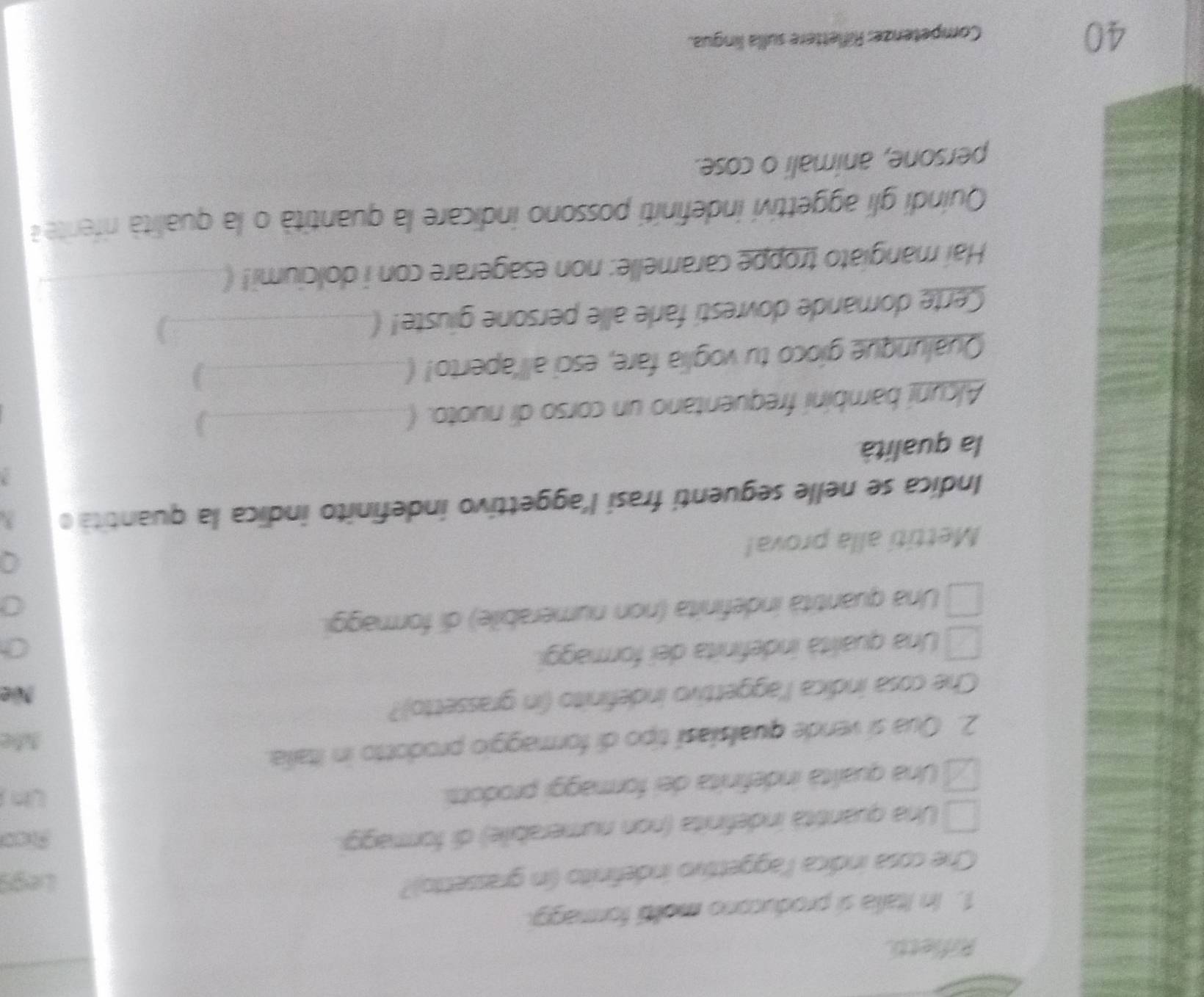 Rifletti.
1. In Italia si producono molió formagg
Che cosa indica l'aggettivo indefinito (in grassetto)? Legs
Una quantità indefinita (non numerabile) di formaggi. Aco
Una qualità indefinita dei formaggi prodotti
Un 
Afe
2. Qua si vende qualsiasí tipo di formaggio prodotto in Italia.
Che cosa indica l'aggettivo indefinito (in grassetto)?
Nüe
Una qualità indefinita dei formaggi.
Una quantità indefinita (non numerabile) di formaggi.
Mettiti alla prova!
Indica se nelle seguenti frasí l'aggettivo indefinito indica la quantita o
2
la qualità
Alcuni bambini frequentano un corso di nuoto. (_
Qualunque gíoco tu voglia fare, esci all'aperto! (_
)
Certe domande dovresti farle alle persone giuste! (_
Hai mangiato troppe caramelle: non esagerare con i dolciumi! (
Quindi gli aggettivi indefiniti possono indicare la quantità o la qualità riferite a
persone, animali o cose.
40
Competenze: Riflettere sulla lingua.