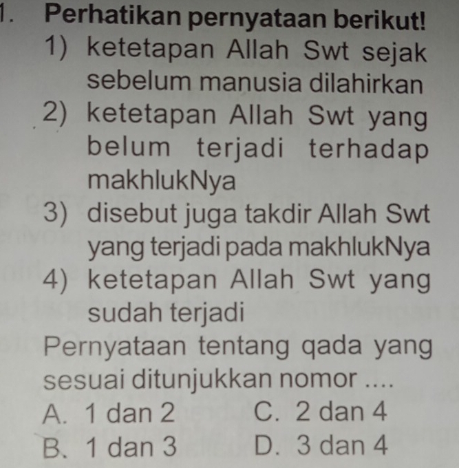 Perhatikan pernyataan berikut!
1) ketetapan Allah Swt sejak
sebelum manusia dilahirkan
2) ketetapan Allah Swt yang
belum terjadi terhadap
makhlukNya
3) disebut juga takdir Allah Swt
yang terjadi pada makhlukNya
4) ketetapan Allah Swt yang
sudah terjadi
Pernyataan tentang qada yang
sesuai ditunjukkan nomor ....
A. 1 dan 2 C. 2 dan 4
B. 1 dan 3 D. 3 dan 4