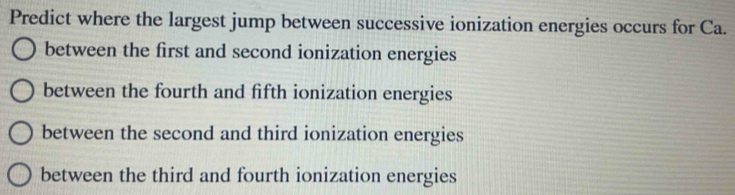 Predict where the largest jump between successive ionization energies occurs for Ca.
between the first and second ionization energies
between the fourth and fifth ionization energies
between the second and third ionization energies
between the third and fourth ionization energies