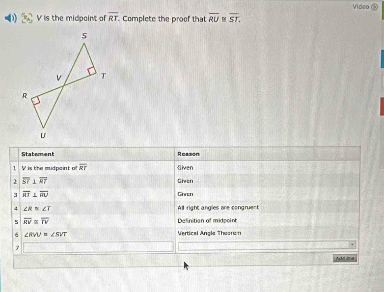 Video ⑥
V is the midpoint of overline RT. Complete the proof that overline RU≌ overline ST. 
Statement Reason 
1 V is the midpoint of overline RT Given 
2 overline ST⊥ overline RT Given 
3 overline RT⊥ overline RU Given 
4 ∠ R≌ ∠ T All right angles are congruent 
5 overline RV≌ overline TV Definition of midpoint 
6 ∠ RVU≌ ∠ SVT Vertical Angle Theorem 
7 
Add line