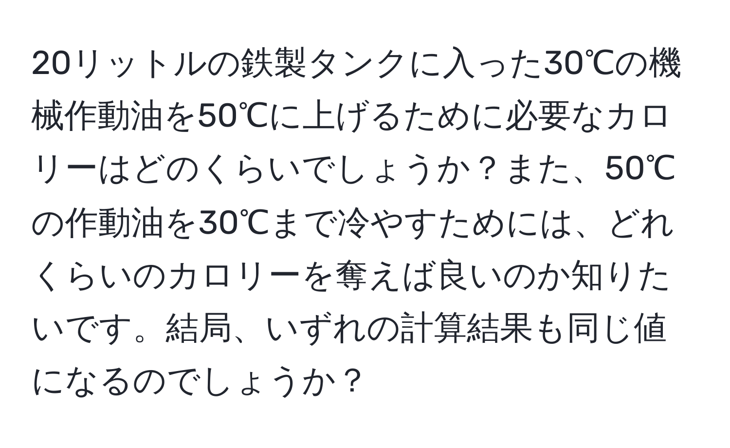 20リットルの鉄製タンクに入った30℃の機械作動油を50℃に上げるために必要なカロリーはどのくらいでしょうか？また、50℃の作動油を30℃まで冷やすためには、どれくらいのカロリーを奪えば良いのか知りたいです。結局、いずれの計算結果も同じ値になるのでしょうか？