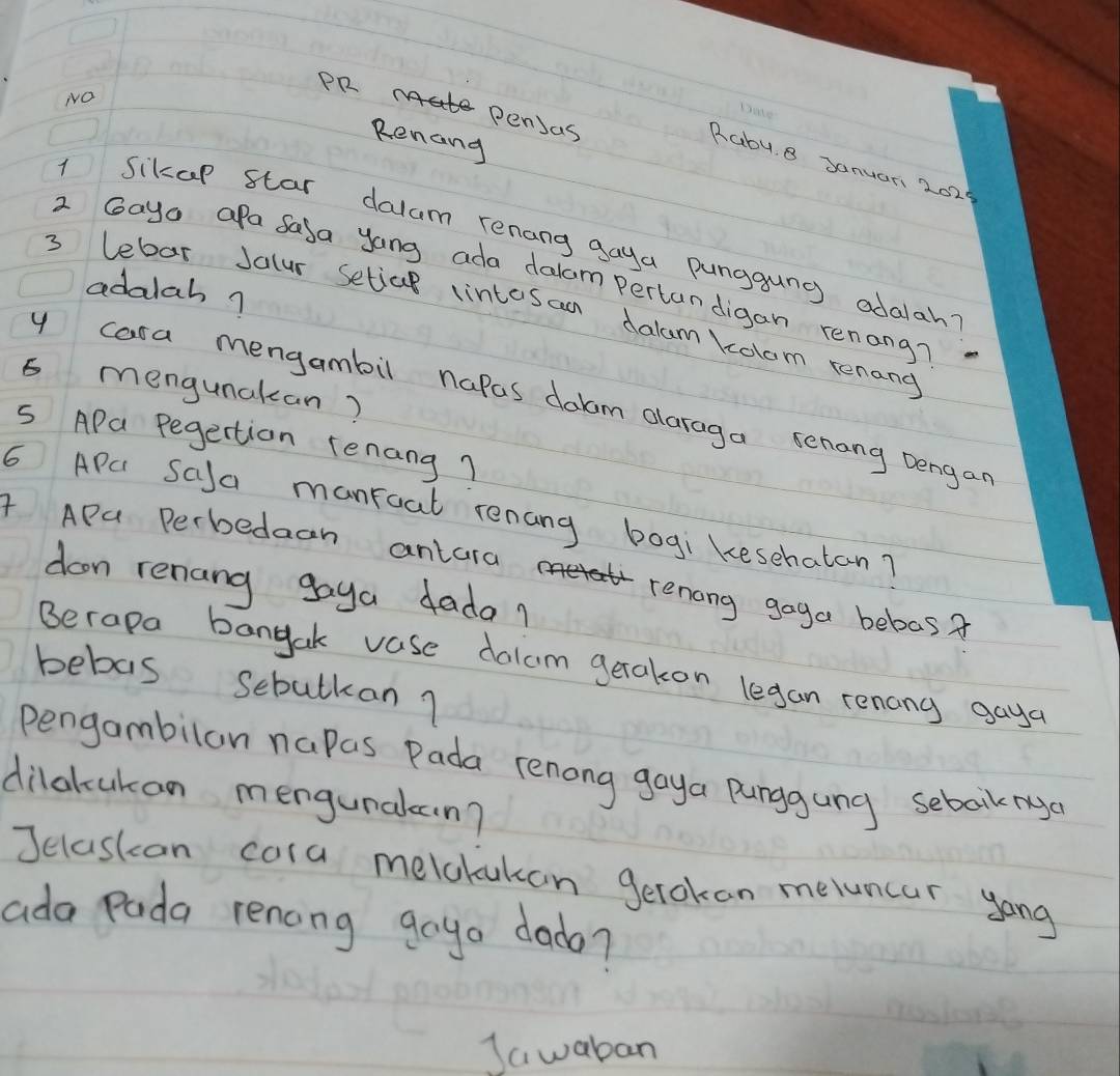 NNO 
PR pensas 
Renang 
Rabu 8 Januar 2029 
1 Sikap star dalum renang gaya punggung odalah? 
2 Gayo apa Sala yong ada dalam pertandigan renong? 
adalah? 
3 lebar Jalur setjal lintesan dalum Ycolom renang 
6 mengunakan? 
y cara mengambil napas dolcm alaraga senong Dengar 
S APa Pegertion Tenang? 
6 APC SaJa manroat renang bogi kesehatan? 
4 APa Perbedaah antara 
doon renang goya dada? 
renang goga bebas? 
Berapa bangak vase dolam gerakon legan renony gaya 
bebas sebutkan? 
pengambilan napas Pada renong gaya Punggung sebakrg 
dilakukan mengunalcn? 
Jelaskan cora melclukon gerokan meluncar yong 
ada Pada renong gayo dado? 
Jawaban