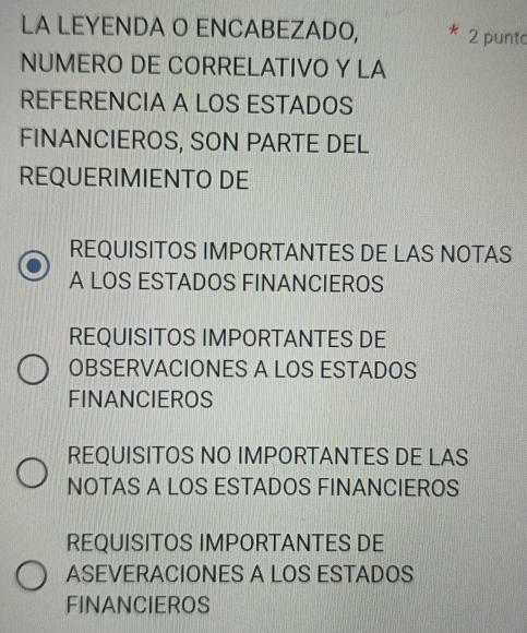 LA LEYENDA O ENCABEZADO, 2 punto
NUMERO DE CORRELATIVO Y LA
REFERENCIA A LOS ESTADOS
FINANCIEROS, SON PARTE DEL
REQUERIMIENTO DE
REQUISITOS IMPORTANTES DE LAS NOTAS
A LOS ESTADOS FINANCIEROS
REQUISITOS IMPORTANTES DE
OBSERVACIONES A LOS ESTADOS
FINANCIEROS
REQUISITOS NO IMPORTANTES DE LAS
NOTAS A LOS ESTADOS FINANCIEROS
REQUISITOS IMPORTANTES DE
ASEVERACIONES A LOS ESTADOS
FINANCIEROS