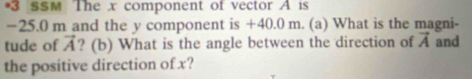 sSM The x component of vector A is
−25.0 m and the y component is +40.0 m. (a) What is the magni- 
tude of vector A ? (b) What is the angle between the direction of vector A and 
the positive direction of x?