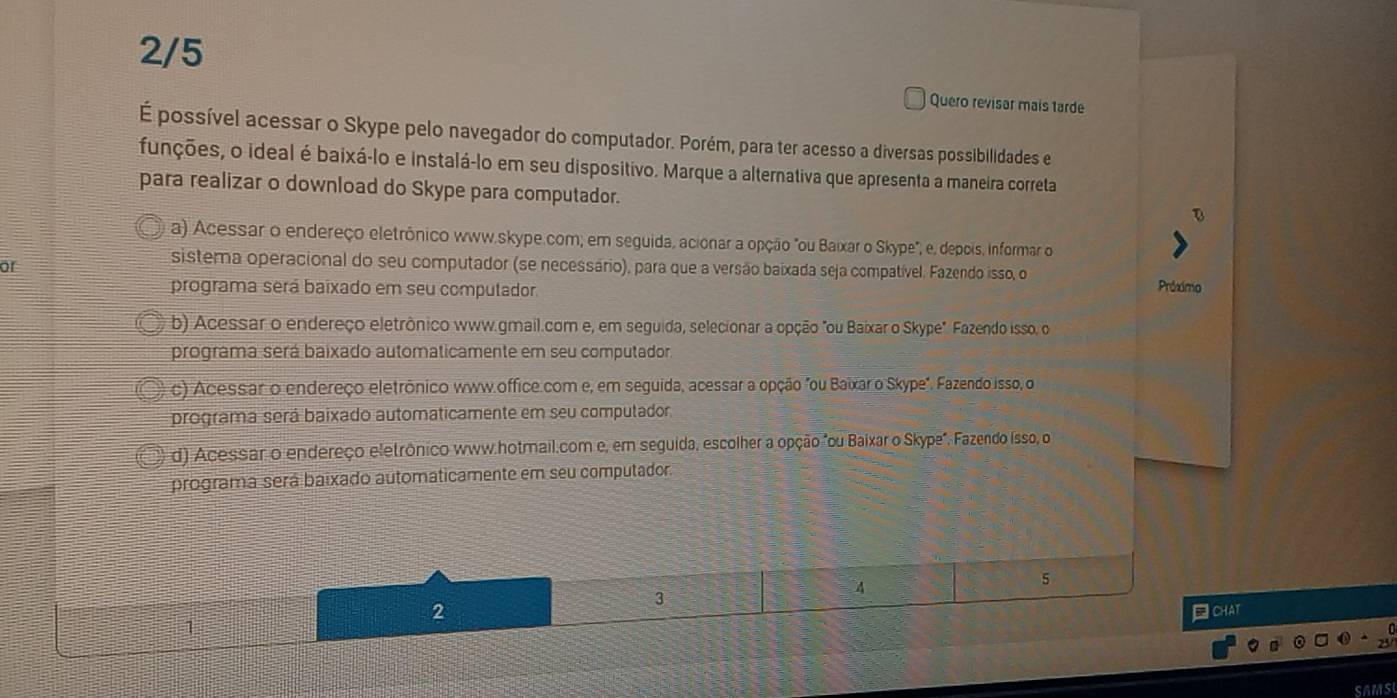 2/5
Quero revisar mais tarde
É possível acessar o Skype pelo navegador do computador. Porém, para ter acesso a diversas possibilidades e
funções, o ideal é baixá-lo e instalá-lo em seu dispositivo. Marque a alternativa que apresenta a maneira correta
para realizar o download do Skype para computador.
a) Acessar o endereço eletrônico www.skype.com; em seguida, acionar a opção "ou Baixar o Skype", e, depois, informar o
or
sistema operacional do seu computador (se necessário), para que a versão baixada seja compatível. Fazendo isso, o Próximo
programa será baixado em seu computador.
b) Acessar o endereço eletrônico www.gmail.com e, em seguida, selecionar a opção "ou Baixar o Skype". Fazendo isso, o
programa será baixado automaticamente em seu computador
c) Acessar o endereço eletrônico www.office.com e, em seguida, acessar a opção "ou Baixar o Skype". Fazendo isso, o
programa será baixado automaticamente em seu computador.
d) Acessar o endereço eletrônico www.hotmail.com e, em seguida, escolher a opção "ou Baixar o Skype". Fazendo isso, o
programa será baixado automaticamente em seu computador.
3
4
5
2 □ CHAT
1
SAMSI