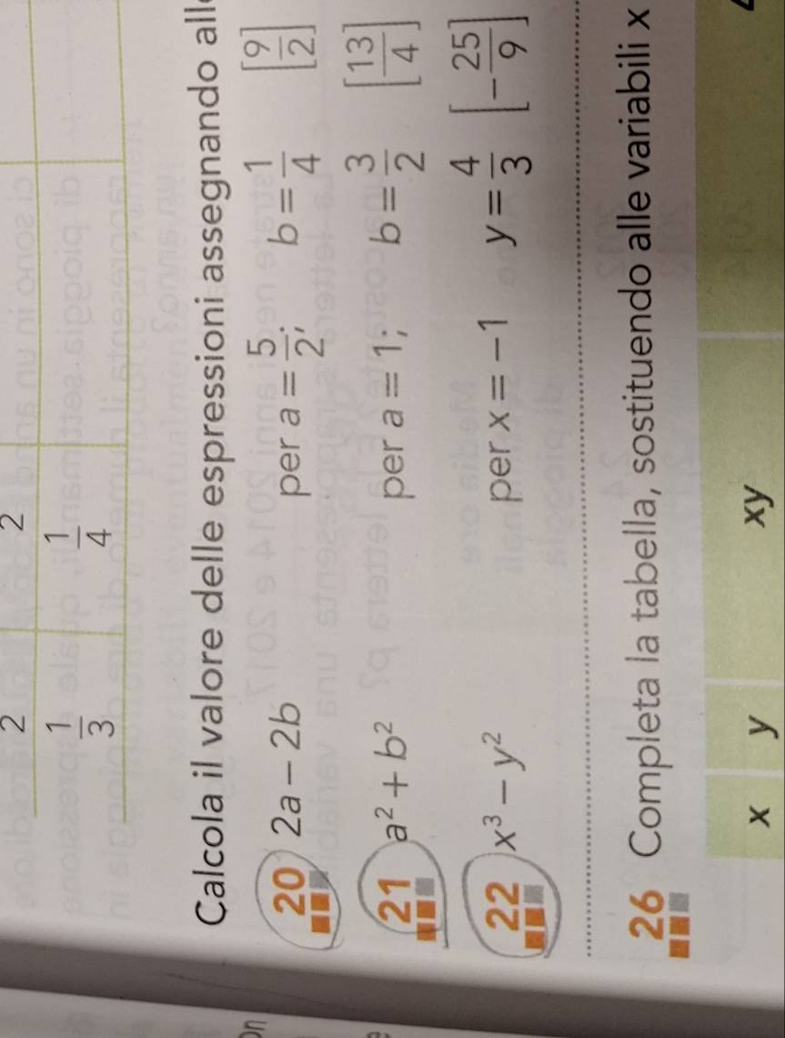 Calcola il valore delle espressioni assegnando all
on
20 2a-2b per a= 5/2 ; b= 1/4  [ 9/2 ]
21 a^2+b^2 per a=1; b= 3/2  [ 13/4 ]
22 x^3-y^2 per x=-1 y= 4/3  [- 25/9 ]
26 Completa la tabella, sostituendo alle variabili x
x y
xy