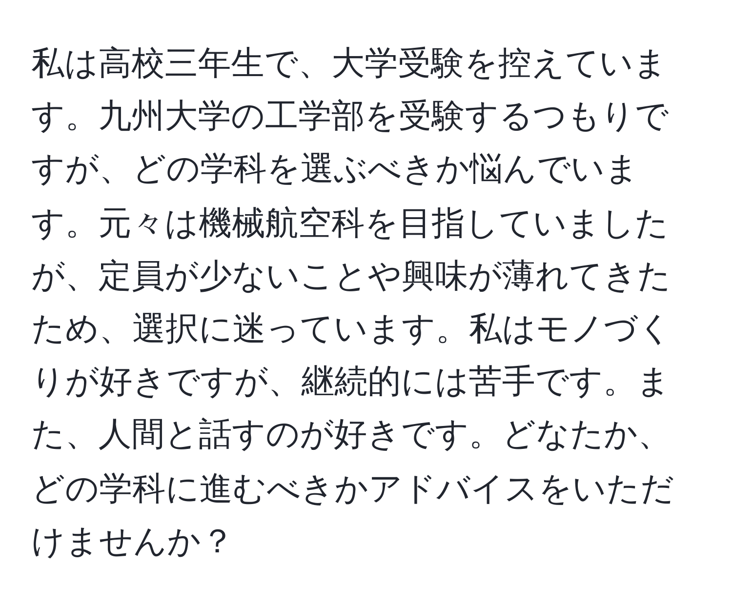 私は高校三年生で、大学受験を控えています。九州大学の工学部を受験するつもりですが、どの学科を選ぶべきか悩んでいます。元々は機械航空科を目指していましたが、定員が少ないことや興味が薄れてきたため、選択に迷っています。私はモノづくりが好きですが、継続的には苦手です。また、人間と話すのが好きです。どなたか、どの学科に進むべきかアドバイスをいただけませんか？