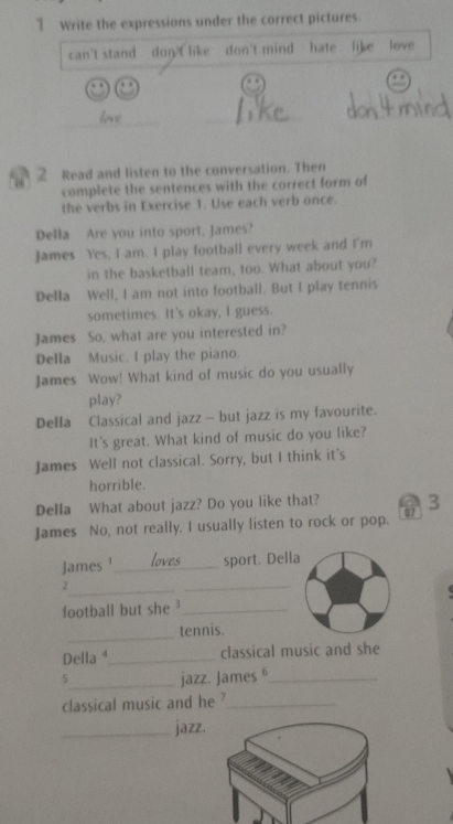 Write the expressions under the correct pictures. 
can't stand don't like don't mind hate like love 
_ 
_ 
_ 
2 Read and listen to the conversation. Then 
complete the sentences with the correct form of 
the verbs in Exercise 1. Use each verb once. 
Della Are you into sport, James? 
James Yes, I am. I play football every week and I'm 
in the basketball team, too. What about you? 
Della Well, I am not into football. But I play tennis 
sometimes. It's okay, I guess. 
James So, what are you interested in? 
Della Music. I play the piano. 
James Wow! What kind of music do you usually 
play? 
Della Classical and jazz - but jazz is my favourite. 
It's great. What kind of music do you like? 
James Well not classical. Sorry, but I think it's 
horrible. 
Della What about jazz? Do you like that? 
James No, not really. I usually listen to rock or pop. 07 3 
James ¹_ sport. Della 
_2 
_ 
football but she ³_ 
_ 
tennis. 
Della ⁴_ classical music and she 
5_ jazz. James _ 
classical music and he ?_ 
_jazz.