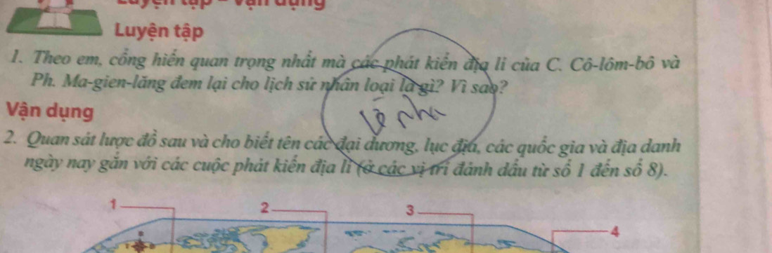 Luyện tập 
1. Theo em, cổng hiến quan trọng nhất mà các phát kiến địa li của C. Cô-lôm-bô và 
Ph. Ma-gien-lăng đem lại cho lịch sử nhân loại là gì? Vì sao? 
Vận dụng 
2. Quan sát lược đồ sau và cho biết tên các đại đương, lục địa, các quốc gia và địa danh 
ngày nay găn với các cuộc phát kiến địa lì (ở các vị trí đánh đấu từ số 1 đến số 8).