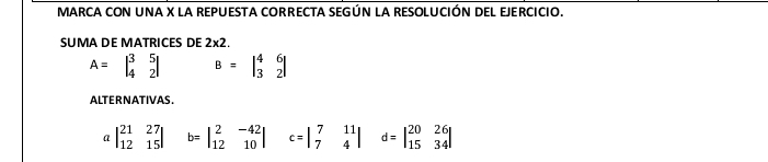 MARCA CON UNA X LA REPUESTA CORRECTA SEGÚN LA RESOLUCIÓN DEL EJERCICIO.
SUMA DE MATRICES DE 2* 2.
A=beginvmatrix 3&5 4&2endvmatrix B=beginvmatrix 4&6 3&2endvmatrix
ALTERNATIVAS.
a beginvmatrix 21&27 12&15endvmatrix b=beginvmatrix 2&-42 12&10endvmatrix c=beginvmatrix 7&11 7&4endvmatrix d=beginvmatrix 20&26 15&34endvmatrix