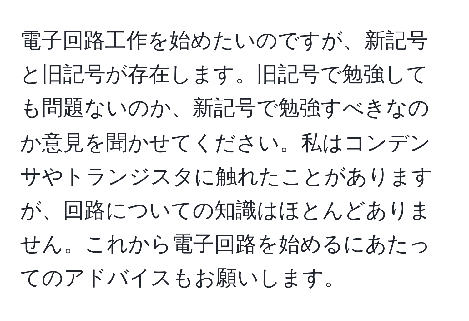 電子回路工作を始めたいのですが、新記号と旧記号が存在します。旧記号で勉強しても問題ないのか、新記号で勉強すべきなのか意見を聞かせてください。私はコンデンサやトランジスタに触れたことがありますが、回路についての知識はほとんどありません。これから電子回路を始めるにあたってのアドバイスもお願いします。