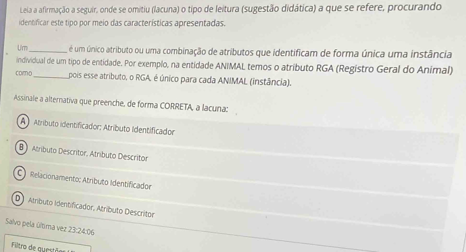 Leia a afirmação a seguir, onde se omitiu (lacuna) o tipo de leitura (sugestão didática) a que se refere, procurando
identificar este tipo por meio das características apresentadas.
Um_ é um único atributo ou uma combinação de atributos que identificam de forma única uma instância
individual de um tipo de entidade. Por exemplo, na entidade ANIMAL temos o atributo RGA (Registro Geral do Animal)
como_ pois esse atributo, o RGA, é único para cada ANIMAL (instância).
Assinale a alternativa que preenche, de forma CORRETA, a lacuna:
AAtríbuto identificador; Atríbuto Identificador
B  Atributo Descritor, Atributo Descritor
C Relacionamento; Atributo Identificador
D Atributo Identificador, Atributo Descritor
Salvo pela última vez 23:24:06
Filtro de questõer