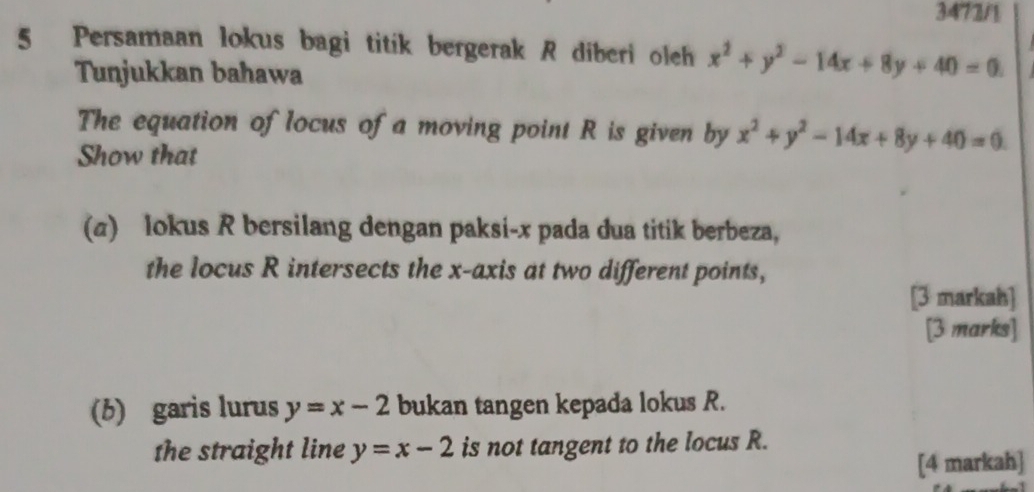 3472/1 
5 Persamaan lokus bagi titik bergerak R diberi olch x^2+y^2-14x+8y+40=0. 
Tunjukkan bahawa 
The equation of locus of a moving point R is given by x^2+y^2-14x+8y+40=0. 
Show that 
(a) lokus R bersilang dengan paksi- x pada dua titik berbeza, 
the locus R intersects the x-axis at two different points, 
[3 markah] 
[3 marks] 
(b) garis lurus y=x-2 bukan tangen kepada lokus R. 
the straight line y=x-2 is not tangent to the locus R. 
[4 markah]