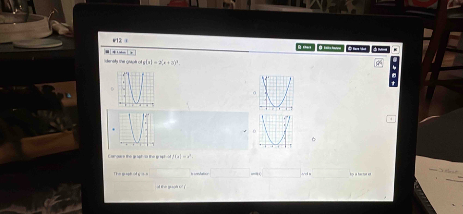 #12 ④ 
@ Chưh 
i tisten O Shille Mavieer Mr / ft 
identify the graph of g(x)=2(x+3)^2. 
o 
Compare the graph to the graph of f(x)=x^2. 
The graph of g is a □ translation □ unit(s) □ and z □° y a factor of 
of the graph of f