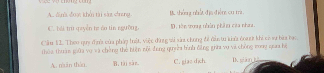 Vệc vợ chông cũng
A. định đoạt khổi tài sản chung. B. thống nhất địa điểm cư trú.
C. bài trừ quyền tự do tín ngưỡng. D. tôn trọng nhân phẩm của nhau.
Cầu 12. Theo quy định của pháp luật, việc dùng tài sản chung để đầu tư kinh doanh khi có sự bản bạc,
thỏa thuận giữa vợ và chồng thể hiện nội dung quyển bình đăng giữa vợ và chồng trong quan hệ
A. nhân thân. B. tài sản. C. giao djch. D. giám hộ