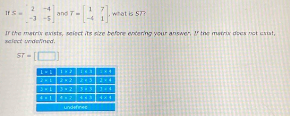 If S=beginbmatrix 2&-4 -3&-5endbmatrix and T=beginbmatrix 1&7 -4&1endbmatrix , what is ST?
If the matrix exists, select its size before entering your answer. If the matrix does not exist,
select undefined.
ST=[□ ]