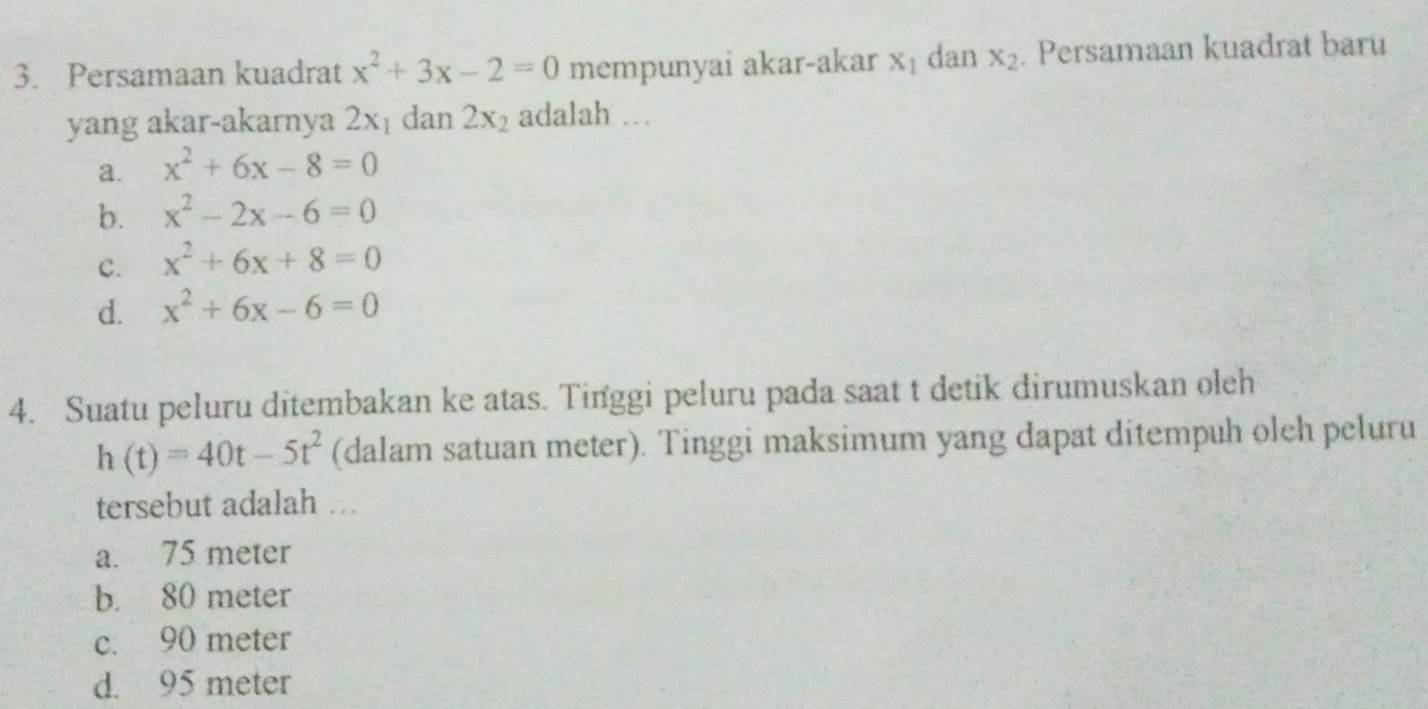 Persamaan kuadrat x^2+3x-2=0 mempunyai akar-akar x_1 dan x_2. Persamaan kuadrat baru
yang akar-akarnya 2x_1 dan 2x_2 adalah …
a. x^2+6x-8=0
b. x^2-2x-6=0
C. x^2+6x+8=0
d. x^2+6x-6=0
4. Suatu peluru ditembakan ke atas. Tinggi peluru pada saat t detik dirumuskan oleh
h(t)=40t-5t^2 (dalam satuan meter). Tinggi maksimum yang dapat ditempuh oleh peluru
tersebut adalah ….
a. 75 meter
b. 80 meter
c. 90 meter
d. 95 meter