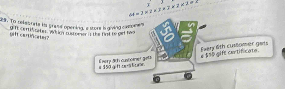 2
64=2* 2* 2* 2* 2* 2=2
2
29. To celebrate its grand opening, a store is giving customers
a
gift certificates. Which customer is the first to get two
gift certificates?
Every 6th customer gets
a $10 gift certificate.
Every 8th customer gets
a $50 gift certificate.