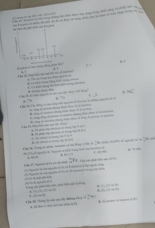 Cầu 11. Krypton là một trong những khi hiểm được ứng dụng trong chiếu sáng và nhiếp ảnh. Ath ca
Đề cương ôn tập HK1-NH: 2024-2025
của Krypton có nhiều đài phố, đo đô nó được sử dụng nhiều làm tia laser có mức năng lượng c 
sát biểu thị phố khối của Krypton
57
51.6 11.5 17,3
0,35 2,25
28 73 80 81 87 83 84 35 86 m/r
Phố khổ lượng của Krypton
Krypton có bao nhiều đồng phần bèn?
C. 7 D.8
A. 5 B. 6
Câu 12. Phát biểu nảo sai khi nói về neutron?
A. Tổn tại trong hạt nhân nguyên tử.
B. Có khối lượng bằng khối lượng proton.
C. Có khổi lượng lớn hơn khổi lượng electron.
D. Không mang điện
Câu 13. Kí hiệu nguyên tử nào sau đây được viết đúng?
D.
A. _2^((15)N_+) B. ^15O C. -6° 5. Mg_(12)^(24).
Câu 14. Các đồng vị của cùng một nguyên tổ hóa học là những nguyên tử có
A. cùng số proton nhưng khác nhau về số neutron.
B. cùng số neutron nhưng khác nhau về số proton.
C. cùng tổng số proton và neutron nhưng khác nhau về số electron.
D. cùng số electron nhưng khác nhau về tổng số proton và neutron.
Câu 15. Phát biểu nào sau đây đúng?
A. Số phân lớp electron có trong lớp N là 4.
B. Số phân lớp electron có trong lớp M là 4.
C. Số orbital có trong lớp N là 9.
D. Số orbital có trong lớp M là 8.
Câu 16. Trong tự nhiên, bromine có hai đồng vị bền là beginarrayr 79 15endarray Br chiếm 50,69% số nguyên tử và  21/35  Br chiế
49,31% số nguyên tử. Nguyên tử khổi trung bình của bromine là D. 79,986.
A. 80,00. B. 80,112. C. 80,986.
Câu 17. Nguyên tử Fe có cấu hình _(26)^(56)Fe. Cho các phát biểu sau về Fe:
(1) Nguyên tử của nguyên tổ Fe có 8 electron ở lớp ngoài cùng.
(2) Nguyên tử của nguyên tố Fe có 30 neutron ở trong hạt nhân.
(3) Fe là một phī kim.
(4) Fe là nguyên tổ đ.
Trong các phát biểu trên, phát biểu não là đúng
A. (1), (2), (3) và (4). B. (1), (2) và (4).
C. (2) và (4). D. (2), (3) và (4).
Câu 18. Thông tin nào sau đây không đúng về _(81)^(206)Pb ?
A. Số dơn vị điện tích hạt nhân là 82. B. Số proton và neutron là 82.