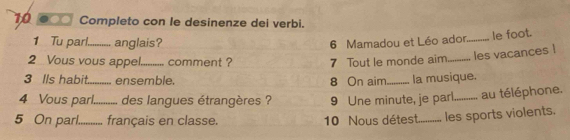 Completo con le desinenze dei verbi. 
1 Tu parl._ anglais? 6 Mamadou et Léo ador_ le foot. 
2 Vous vous appel._ comment ? 7 Tout le monde aim_ les vacances l 
3 Ils habit_ ensemble. 8 On aim_ la musique. 
4 Vous parl._ des langues étrangères ? 9 Une minute, je parl_ au téléphone. 
5 On parl._ français en classe. 
10 Nous détest.......... les sports violents.