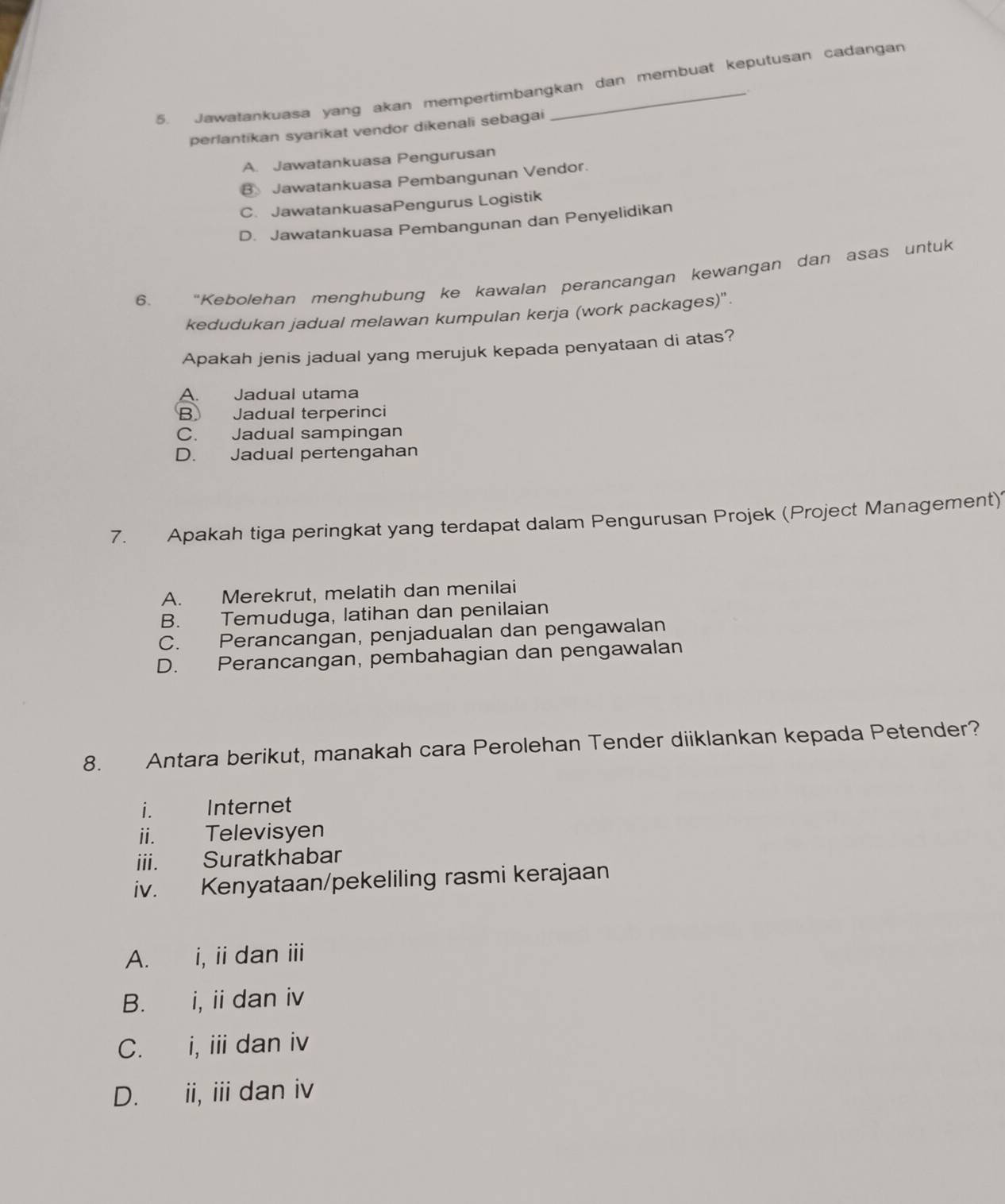 Jawatankuasa yang akan mempertimbangkan dan membuat keputusan cadangan
perlantikan syarikat vendor dikenali sebagai
A. Jawatankuasa Pengurusan
B Jawatankuasa Pembangunan Vendor.
C. JawatankuasaPengurus Logistik
D. Jawatankuasa Pembangunan dan Penyelidikan
6. “Kebolehan menghubung ke kawalan perancangan kewangan dan asas untuk
kedudukan jadual melawan kumpulan kerja (work packages)".
Apakah jenis jadual yang merujuk kepada penyataan di atas?
A. Jadual utama
B Jadual terperinci
C. Jadual sampingan
D. Jadual pertengahan
7. Apakah tiga peringkat yang terdapat dalam Pengurusan Projek (Project Management)'
A. Merekrut, melatih dan menilai
B. Temuduga, latihan dan penilaian
C. Perancangan, penjadualan dan pengawalan
D. Perancangan, pembahagian dan pengawalan
8. Antara berikut, manakah cara Perolehan Tender diiklankan kepada Petender?
i. Internet
ii. Televisyen
iii. Suratkhabar
iv. Kenyataan/pekeliling rasmi kerajaan
A. i, ii dan iii
B. i, ii dan iv
C. i, ii dan iv
D. ii, iii dan iv