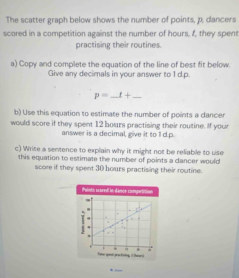 The scatter graph below shows the number of points, p, dancers 
scored in a competition against the number of hours, t, they spent 
practising their routines. 
a) Copy and complete the equation of the line of best fit below. 
Give any decimals in your answer to 1 d.p.
p= _ t+ _ 
b) Use this equation to estimate the number of points a dancer 
would score if they spent 12 hours practising their routine. If your 
answer is a decimal, give it to 1 d.p. 
c) Write a sentence to explain why it might not be reliable to use 
this equation to estimate the number of points a dancer would 
score if they spent 30 hours practising their routine. 
Points scored in dance competition
100

20
。 5 18 15 20 B 
Time spent practising, f (hours)