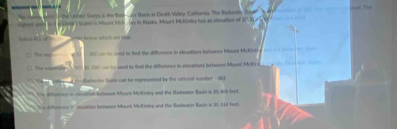 the Unted States is the Badr tur Basin in Death Valley, California. The Badwate Base n lovel The
nighest poin in d in Unile f Stares is Mount McK /ey in Alaska. Mount McKinley has an elevation of 20.31 é l é es
Select ALL of th sents below which are true
The expl w 32 tn 283 can be uxed to find the difference in elevations between Mount McKinley and the toleter Din
The expression 3 182) 20, 326) can be used to find the difference in elevations between Mount McKink_ o the Bad ater tn
The L vationand the Badwater Rasin can be represented by the rational number - 282.
The difference in elevation between Mount McKinley and the Badwater Basin is 20, 608 feet.
The difference in elevation between Mount McKinley and the Badwater Basin is 20, 044 feet.