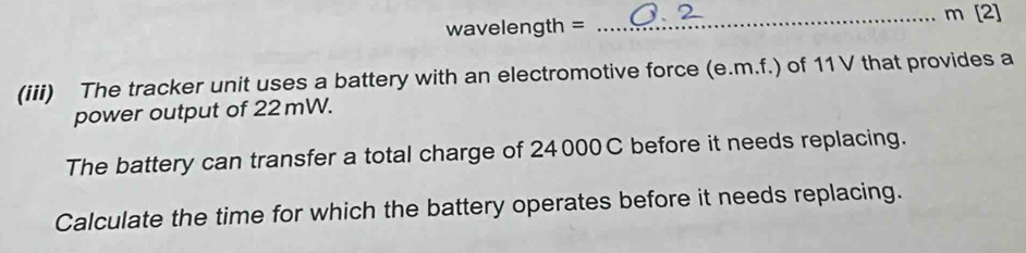 [2]
wavelength =
_ 
(iii) The tracker unit uses a battery with an electromotive force (e.m.f.) of 11 V that provides a 
power output of 22mW. 
The battery can transfer a total charge of 24000C before it needs replacing. 
Calculate the time for which the battery operates before it needs replacing.