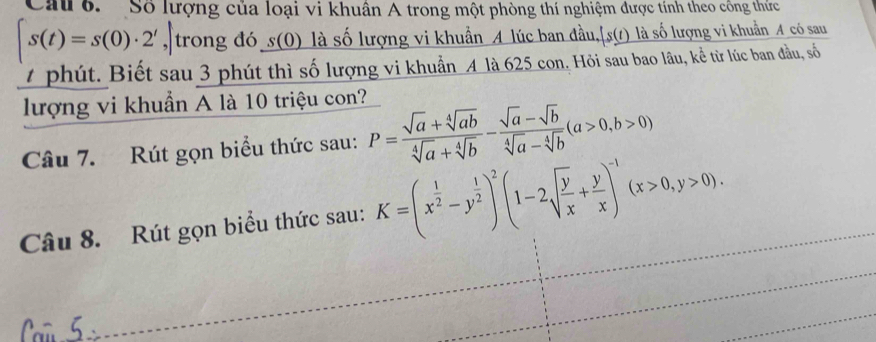 Cau 6. Số lượng của loại vi khuân A trong một phòng thí nghiệm được tính theo công thức
s(t)=s(0)· 2' , trong đó s(0) là số lượng vi khuẩn A lúc ban đầu, fs(s(t) là số lượng vi khuẩn A có sau 
4phút. Biết sau 3 phút thì số lượng vi khuẩn A là 625 con. Hỏi sau bao lâu, kể từ lúc ban đầu, số 
lượng vi khuẩn A là 10 triệu con? 
Câu 7. Rút gọn biểu thức sau: P= (sqrt(a)+sqrt[4](ab))/sqrt[4](a)+sqrt[4](b) - (sqrt(a)-sqrt(b))/sqrt[4](a)-sqrt[4](b) (a>0,b>0)
Câu 8. Rút gọn biểu thức sau: K=(x^(frac 1)2-y^(frac 1)2)^2(1-2sqrt(frac y)x+ y/x )^-1(x>0,y>0).