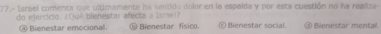 77.- Israel comenta que ultimamente ha sentido dolor en la espaida y por esta cuestión no ha realiza-
do ejercício. ¿Qué blenestar afecta a Israel?
@ Bienestar emocional. ⓑ Bienestar físico. ©Bienestar social. ⓓ Bienestar mental.