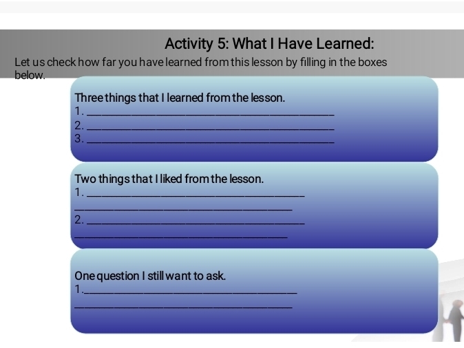 Activity 5: What I Have Learned: 
Let us check how far you have learned from this lesson by filling in the boxes 
below. 
Three things that I learned from the lesson. 
1._ 
2._ 
3._ 
Two things that I liked from the lesson. 
1._ 
_ 
2._ 
_ 
One question I still want to ask. 
1._ 
_