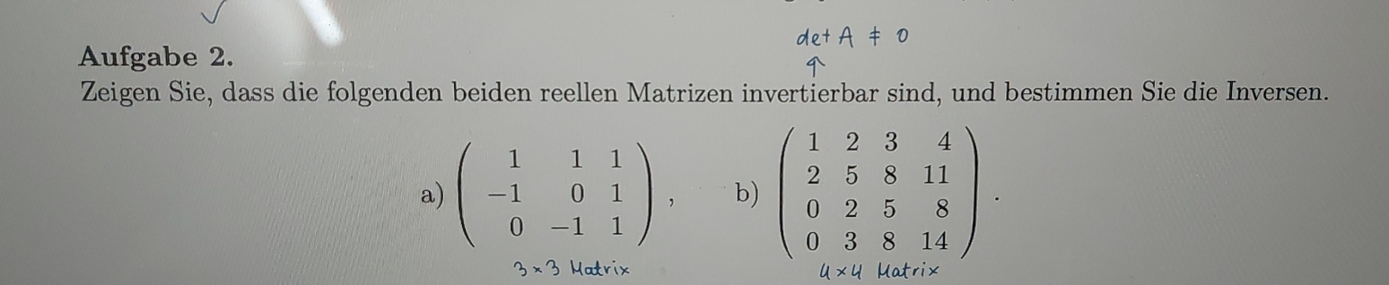 Aufgabe 2. 
Zeigen Sie, dass die folgenden beiden reellen Matrizen invertierbar sind, und bestimmen Sie die Inversen. 
a) beginpmatrix 1&1&1 -1&0&1 0&-1&1endpmatrix , b) beginpmatrix 1&2&3&4 2&5&8&11 0&2&5&8 0&3&8&14endpmatrix.
3* 3 Matrix