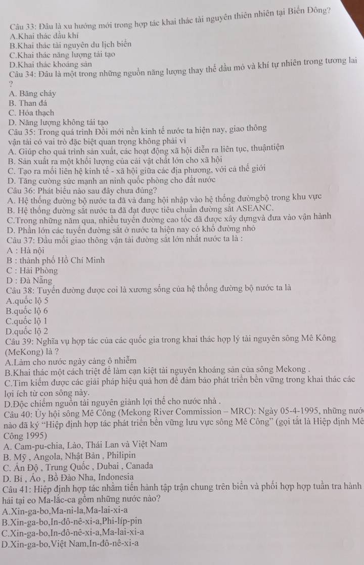 Đâu là xu hướng mới trong hợp tác khai thác tài nguyên thiên nhiên tại Biến Đông?
A.Khai thác đầu khí
B.Khai thác tài nguyên du lịch biển
C.Khai thác năng lượng tái tạo
D.Khai thác khoảng sản
Câu 34: Đâu là một trong những nguồn năng lượng thay thế dầu mỏ và khí tự nhiên trong tương lai
?
A. Băng cháy
B. Than đả
C. Hóa thạch
D. Năng lượng không tái tạo
Câu 35: Trong quá trình Đồi mới nền kinh tế nước ta hiện nay, giao thông
vận tải có vai trò đặc biệt quan trọng không phải vì
A. Giúp cho quá trình sản xuất, các hoạt động xã hội diễn ra liên tục, thuậntiện
B. Sản xuất ra một khối lượng của cải vật chất lớn cho xã hội
C. Tạo ra mối liên hệ kinh tế - xã hội giữa các địa phương, với cả thế giới
D. Tăng cường sức mạnh an ninh quốc phòng cho đất nước
Câu 36: Phát biểu nào sau đây chưa đúng?
A. Hệ thống đường bộ nước ta đã và đang hội nhập vào hệ thống đườngbộ trong khu vực
B. Hệ thống đường sắt nước ta đã đạt được tiêu chuẩn đường sắt ASEANC.
C.Trong những năm qua, nhiều tuyển đường cao tốc đã được xây dựngvà đưa vào vận hành
D. Phần lớn các tuyển đường sắt ở nước ta hiện nay có khổ đường nhỏ
Câu 37: Đầu mối giao thông vận tải đường sắt lớn nhất nước ta là :
A : Hà nội
B : thành phố Hồ Chí Minh
C : Hải Phòng
D : Đà Nẵng
Câu 38: Tuyến đường được coi là xương sống của hệ thống đường bộ nước ta là
A.quốc lộ 5
B.quốc lộ 6
C.quốc lộ 1
D.quốc lộ 2
Câu 39: Nghĩa vụ hợp tác của các quốc gia trong khai thác hợp lý tài nguyên sông Mê Kông
(MeKong) là ?
A.Làm cho nước ngày cảng ô nhiễm
B.Khai thác một cách triệt để làm cạn kiệt tài nguyên khoáng sản của sông Mekong .
C.Tìm kiểm được các giải pháp hiệu quả hơn để đảm bảo phát triển bền vững trong khai thác các
lợi ích từ con sông này.
D.Độc chiếm nguồn tài nguyên giành lợi thể cho nước nhà .
Câu 40: Ủy hội sông Mê Công (Mekong River Commission - MRC): Ngày 05-4-1995, những nướ
nào đã ký “Hiệp định hợp tác phát triển bền vững lưu vực sông Mê Công” (gọi tắt là Hiệp dịnh Mê
Công 1995)
A. Cam-pu-chia, Lào, Thái Lan và Việt Nam
B. Mỹ , Angola, Nhật Bản , Philipin
C. Ấn Độ , Trung Quốc , Dubai , Canada
D. Bi , Áo , Bồ Đào Nha, Indonesia
Câu 41: Hiệp định hợp tác nhằm tiến hành tập trận chung trên biển và phối hợp hợp tuần tra hành
hải tại eo Ma-lắc-ca gồm những nước nào?
A.Xin-ga-bo ,Ma-ni-la,Ma-lai-xi-a
B.Xin-ga-bo, In-dhat o-nhat e-xhat i-a,Phi-lhat ip-phat in
C.Xin-ga-bo ,In-dhat o-nhat e-xi-a,Ma-lai-xi-a
D.Xin-ga-bo,Việt Nam. n 1-dhat o-nhat e-xi-a