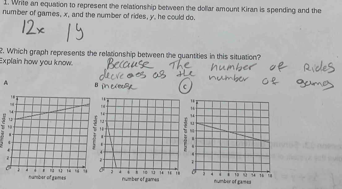 Write an equation to represent the relationship between the dollar amount Kiran is spending and the 
number of games, x, and the number of rides, y, he could do. 
2. Which graph represents the relationship between the quantities in this situation? 
Explain how you know. 
A 
B 
C 


number of games number of gamesnumber of games