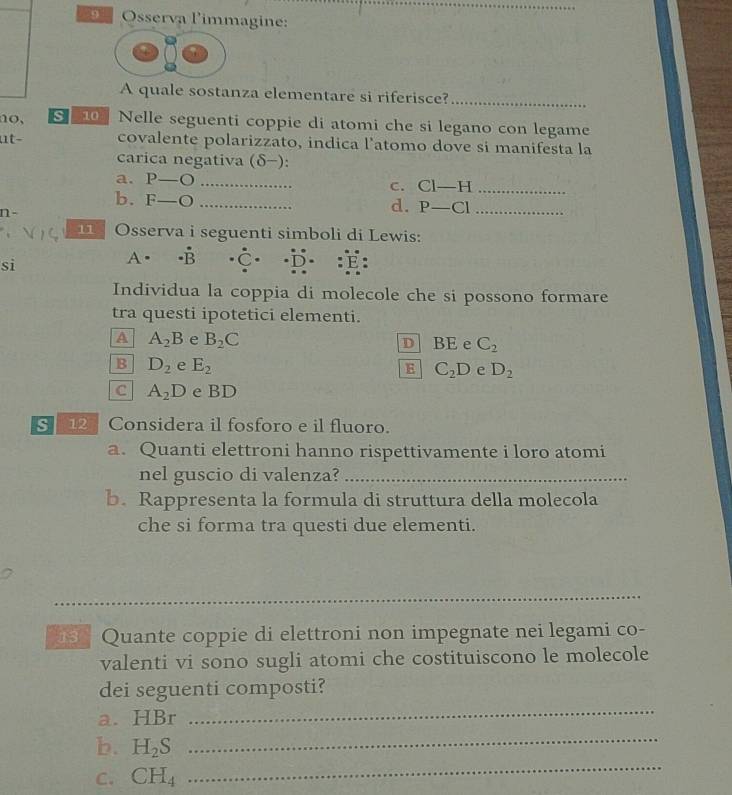 Osserva l'immagine:
A quale sostanza elementare si riferisce?_
no, so Nelle seguenti coppie di atomi che si legano con legame
ut− covalente polarizzato, indica l’atomo dove si manifesta la
carica negativa (δ−):
a. P-O _
C. CI-H _
b. F-O _
n-
d. P-Cl _
Osserva i seguenti simboli di Lewis:
sì
A . (B _C_ É
Individua la coppia di molecole che si possono formare
tra questi ipotetici elementi.
A A_2B e B_2C D BE e C_2
B D_2 e E_2 C_2D e D_2
E
C A_2D e BD
s 12 Considera il fosforo e il fluoro.
a. Quanti elettroni hanno rispettivamente i loro atomi
nel guscio di valenza?_
b. Rappresenta la formula di struttura della molecola
che si forma tra questi due elementi.
_
13 Quante coppie di elettroni non impegnate nei legami co-
valenti vi sono sugli atomi che costituiscono le molecole
dei seguenti composti?
a. HBr
_
b. H_2S
_
C. CH_4
_