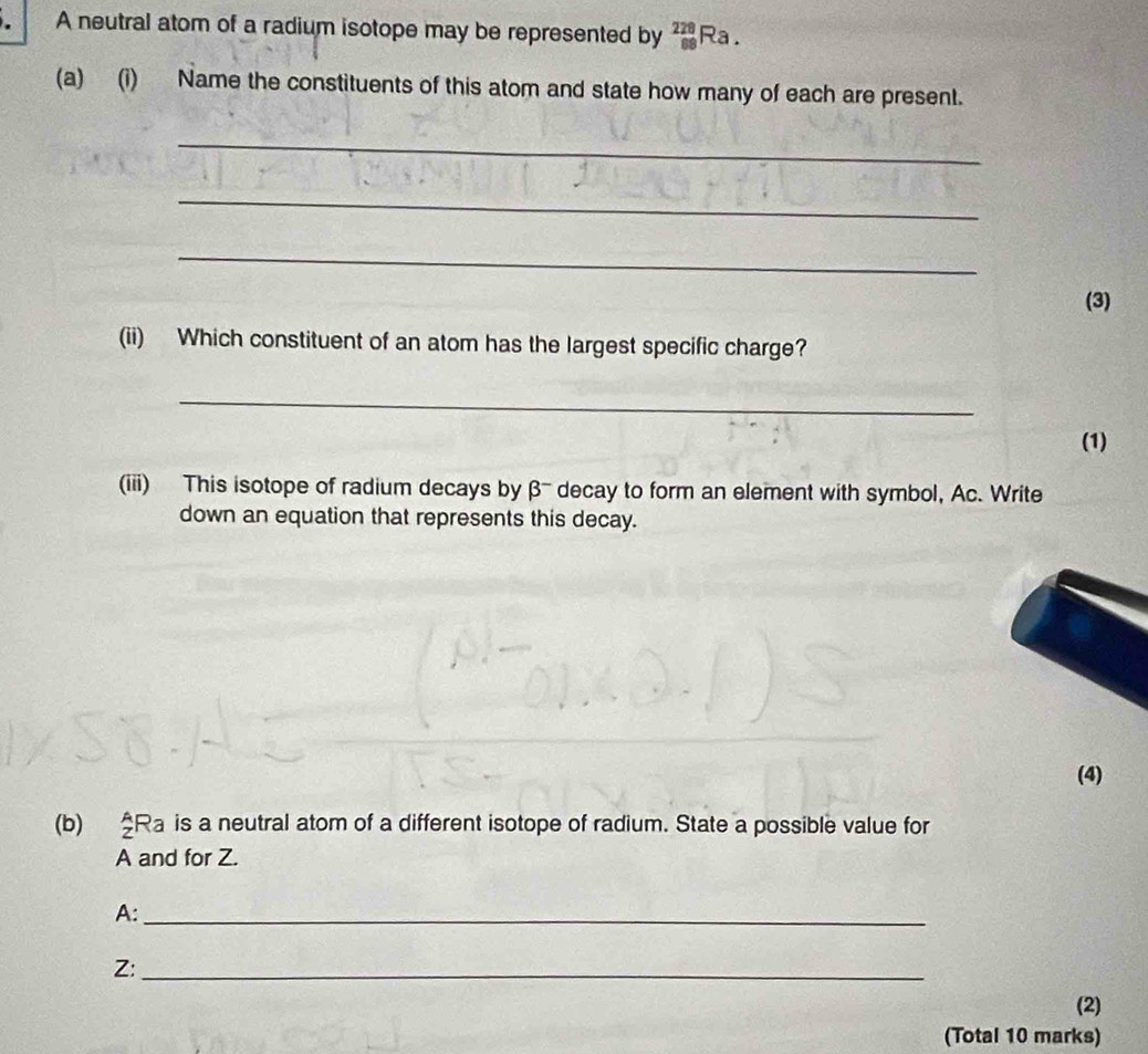 A neutral atom of a radium isotope may be represented by _(88)^(228)Ra. 
(a) (i) Name the constituents of this atom and state how many of each are present. 
_ 
_ 
_ 
(3) 
(ii) Which constituent of an atom has the largest specific charge? 
_ 
(1) 
(iii) This isotope of radium decays by β - decay to form an element with symbol, Ac. Write 
down an equation that represents this decay. 
(4) 
(b) _z^ARa is a neutral atom of a different isotope of radium. State a possible value for 
A and for Z. 
A:_ 
Z:_ 
(2) 
(Total 10 marks)