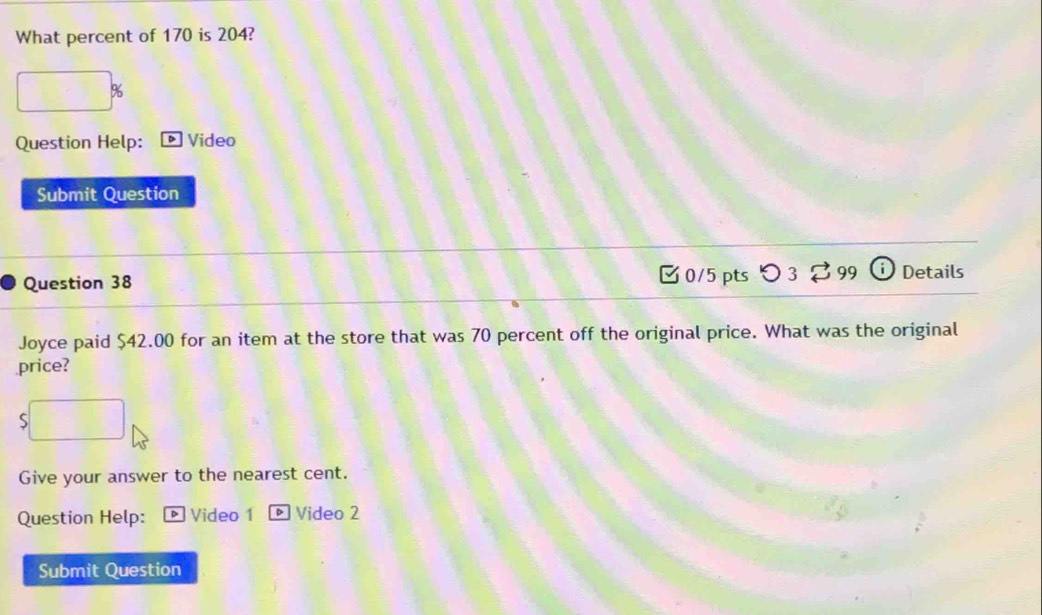 What percent of 170 is 204?
%
Question Help: ] Video 
Submit Question 
Question 38 0/5 pts つ 3 % 99 o Details 
Joyce paid $42.00 for an item at the store that was 70 percent off the original price. What was the original 
price? 
5 
Give your answer to the nearest cent. 
Question Help: Video 1 DVideo 2 
Submit Question