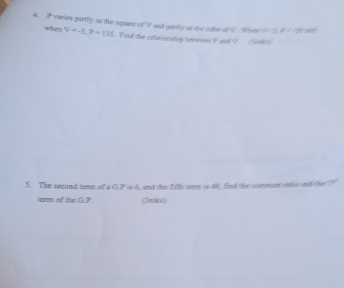 P varies partly as the square of V and partly as the cube of V. When V 2 overline P=-20a
when V=-3, P=135 Find the relationship between P and V (3mks) 
5. The second term of a GP is 6, and the fifth term is 48, find the common ratio and the 3
term of the GP (3mks)