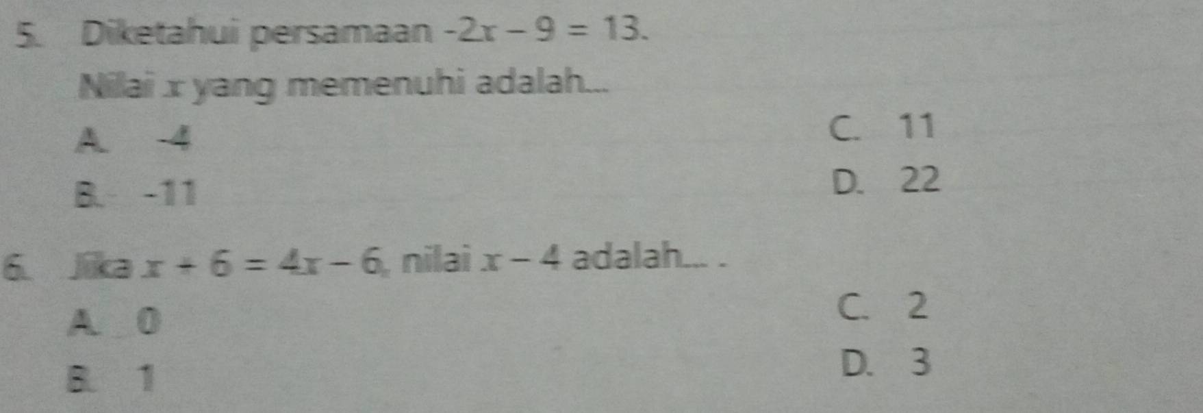 Diketahui persamaan -2x-9=13. 
Nilai x yang memenuhi adalah...
A. 4 C. 11
B. -11 D. 22
6. Jika x+6=4x-6 nilai x-4 adalah... .
A. 0
C. 2
B. 1
D. 3