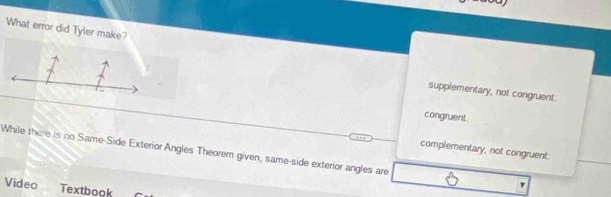 What error did Tyler make?
supplementary, not congruent.
congruent.
complementary, not congruent.
While there is no Same-Side Exterior Angles Theorem given, same-side exterior angles are
Video Textbook