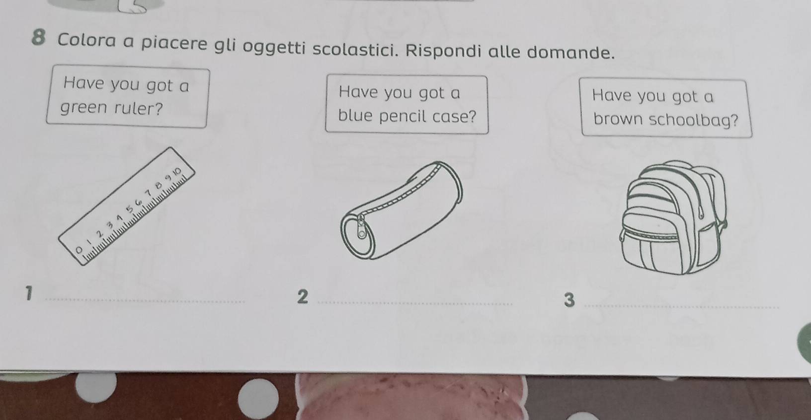 Colora a piacere gli oggetti scolastici. Rispondi alle domande. 
Have you got a Have you got a Have you got a 
green ruler? brown schoolbag? 
blue pencil case? 
1 _ 
_2 
_3