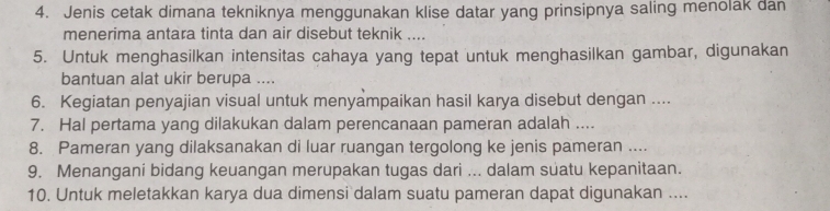 Jenis cetak dimana tekniknya menggunakan klise datar yang prinsipnya saling menolak dan 
menerima antara tinta dan air disebut teknik .... 
5. Untuk menghasilkan intensitas cahaya yang tepat untuk menghasilkan gambar, digunakan 
bantuan alat ukir berupa .... 
6. Kegiatan penyajian visual untuk menyampaikan hasil karya disebut dengan .... 
7. Hal pertama yang dilakukan dalam perencanaan pameran adalah .... 
8. Pameran yang dilaksanakan di luar ruangan tergolong ke jenis pameran .... 
9. Menangani bidang keuangan merupakan tugas dari ... dalam suatu kepanitaan. 
10. Untuk meletakkan karya dua dimensi dalam suatu pameran dapat digunakan ....