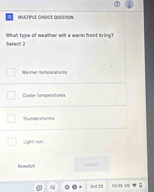 QUESTION
What type of weather will a warm front bring?
Select 2
Warmer temperatures
Cooler temperatures
Thunderstorms
Light rain
Rewatch Submit
2 Oct 25 10:55 US