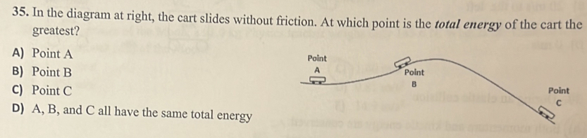 In the diagram at right, the cart slides without friction. At which point is the total energy of the cart the
greatest?
A) Point A
B) Point B
C) Point C
D) A, B, and C all have the same total energy