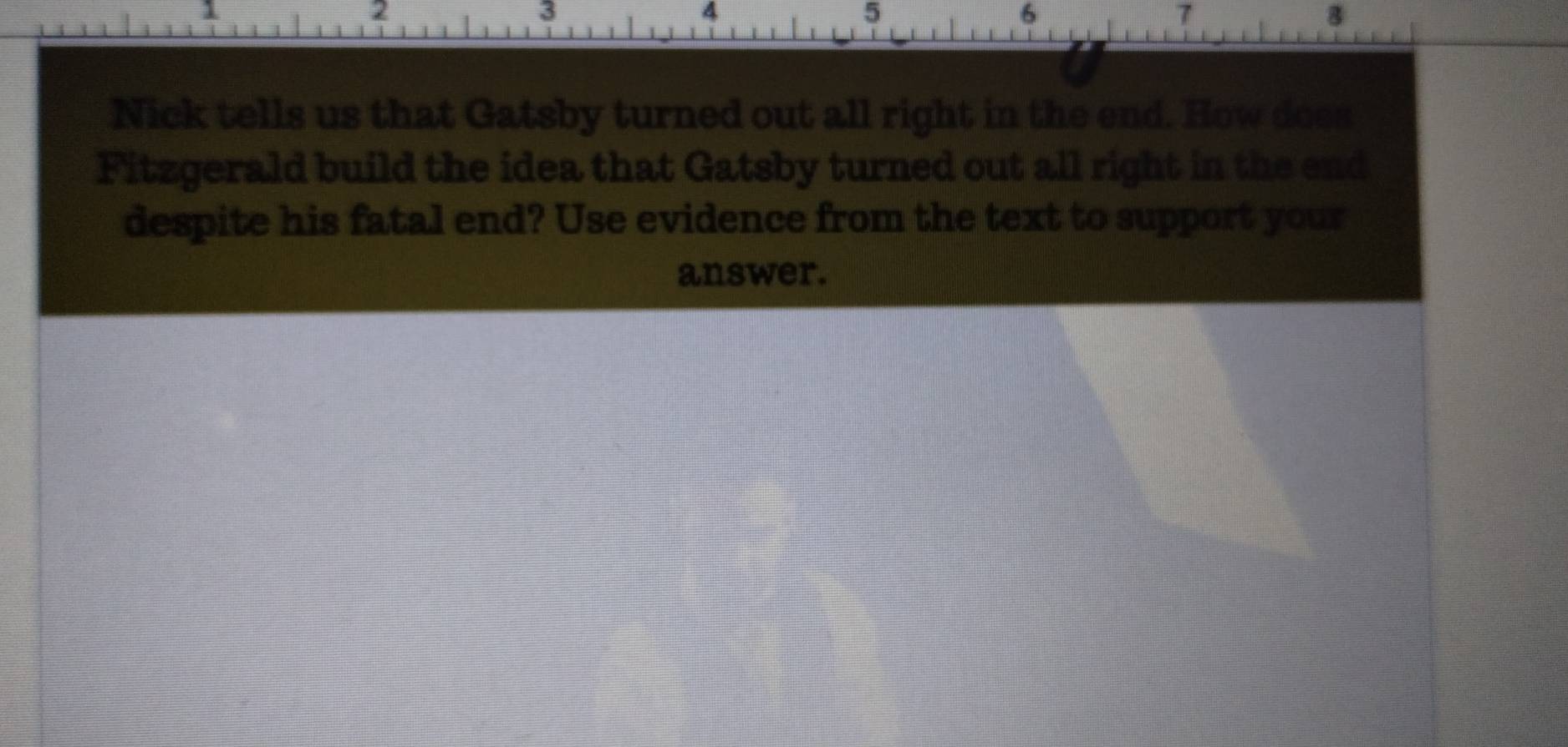 1 
2
3
4
5
6
7
8
Nick tells us that Gatsby turned out all right in the end. How doea 
Fitzgerald build the idea that Gatsby turned out all right in the end 
despite his fatal end? Use evidence from the text to support your 
answer.