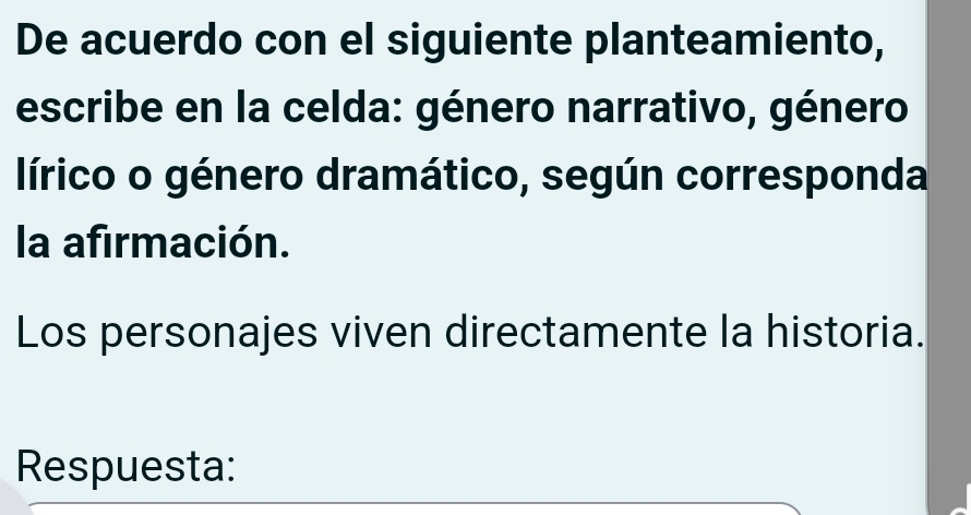 De acuerdo con el siguiente planteamiento, 
escribe en la celda: género narrativo, género 
lírico o género dramático, según corresponda 
la afirmación. 
Los personajes viven directamente la historia. 
Respuesta: