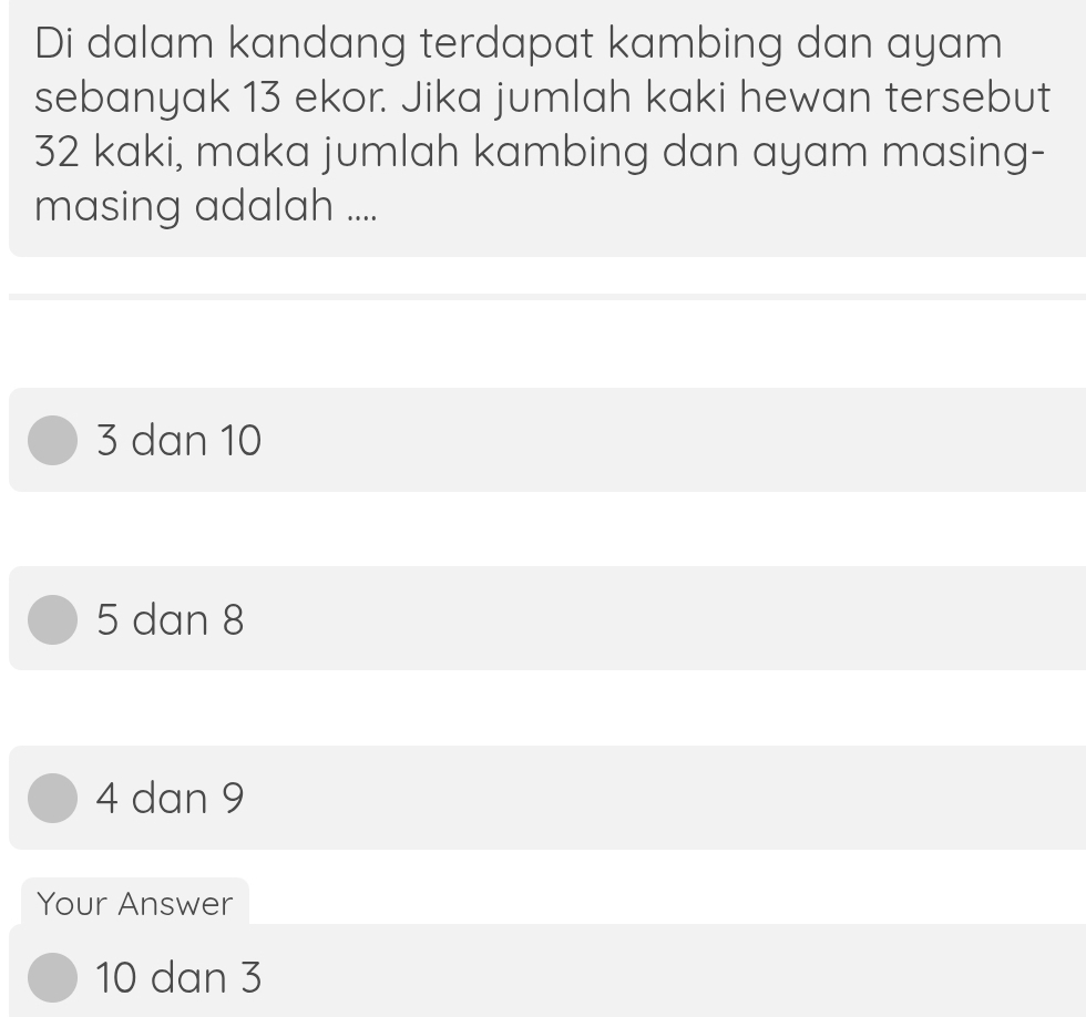 Di dalam kandang terdapat kambing dan ayam
sebanyak 13 ekor. Jika jumlah kaki hewan tersebut
32 kaki, maka jumlah kambing dan ayam masing-
masing adalah ....
3 dan 10
5 dan 8
4 dan 9
Your Answer
10 dan 3