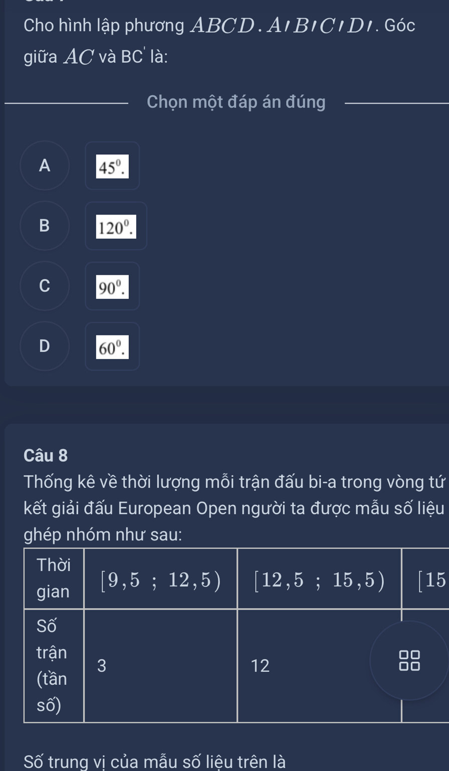 Cho hình lập phương ABCD. An BICIDI 7. Góc
giữa AC và BC là:
_Chọn một đáp án đúng_
_
A 45°.
B 120°.
C 90^0.
D 60°.
Câu 8
Thống kê về thời lượng mỗi trận đấu bi-a trong vòng tứ
kết giải đấu European Open người ta được mẫu số liệu
ghép nhóm như sau:
5
Số trung vị của mẫu số liệu trên là