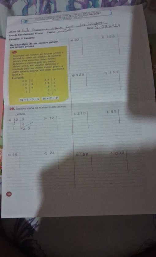 Aluno (#) 
Ano de Escolaridade 6° ano Turma: _Data 
Bimestre 3° fimestre
5 7 2 9
=m fatoras primos Decomposição de um número natural s 32

Decompor um número em fatores primos é 
epcive la como um produto de rúmeros 
primos. Para encontrar esses fatores, 
dividimos a námero pelo seu meñor 
divisor primo, em seguída divídimos o 
resultado pelo seu menor divisar primo, e 
[quat # 1. assim sucessivamente, até obter quociente 
gi 1 2 5 h) 1 8 0
Exemplos: 3 0 z
3 0 2 1 B 2
1 5
5 9 3
3 3
1
1
30=2· 3· 5 36-2^2· 3^3
29. Decomponha os números em fatores 
primos. 
ab) 1 2 ⅱ 2 1 0 j 9 9
q 18 d) 2 4 k156 ( 500