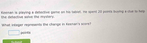 Keenan is playing a detective game on his tablet. He spent 20 points buying a clue to help 
the detective solve the mystery. 
What integer represents the change in Keenan's score? 
points 
Submit